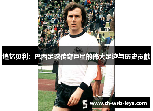 追忆贝利：巴西足球传奇巨星的伟大足迹与历史贡献